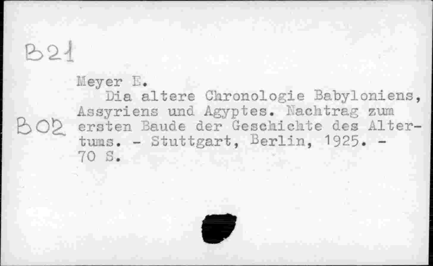 ﻿
Meyer Е.
Dia altere Chronologie Babyloniens, Assyriens und Agyptes. Nachtrag zum bo£ ersten Baude der Geschichte des Altertums. - Stuttgart, Berlin, 1925. -70 S.